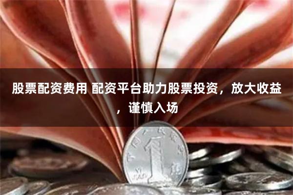 股票配资费用 配资平台助力股票投资，放大收益，谨慎入场
