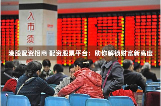 港股配资招商 配资股票平台：助你解锁财富新高度