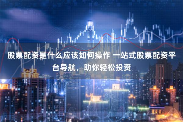 股票配资是什么应该如何操作 一站式股票配资平台导航，助你轻松投资