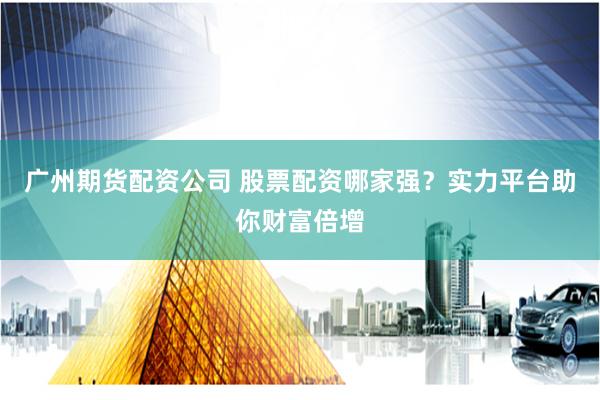广州期货配资公司 股票配资哪家强？实力平台助你财富倍增