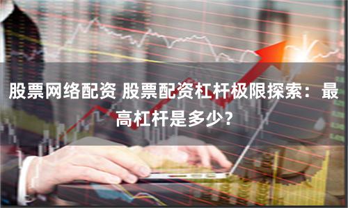 股票网络配资 股票配资杠杆极限探索：最高杠杆是多少？