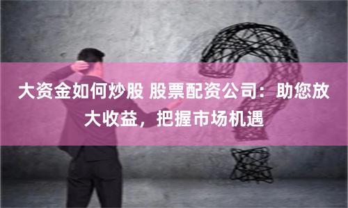 大资金如何炒股 股票配资公司：助您放大收益，把握市场机遇