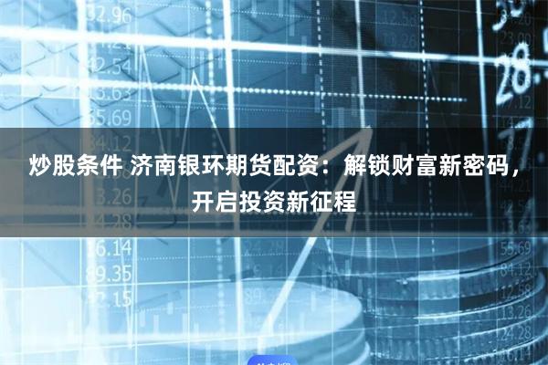 炒股条件 济南银环期货配资：解锁财富新密码，开启投资新征程