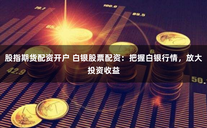 股指期货配资开户 白银股票配资：把握白银行情，放大投资收益