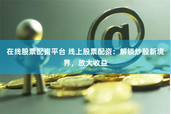 在线股票配资平台 线上股票配资：解锁炒股新境界，放大收益