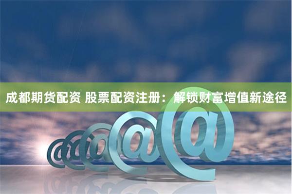 成都期货配资 股票配资注册：解锁财富增值新途径