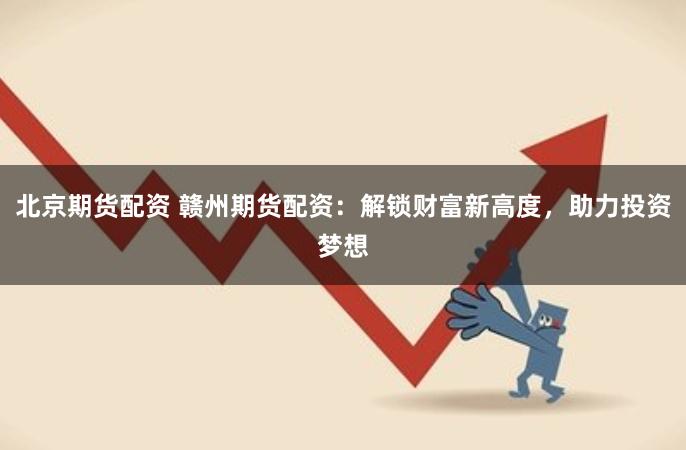北京期货配资 赣州期货配资：解锁财富新高度，助力投资梦想