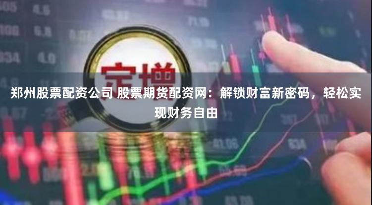 郑州股票配资公司 股票期货配资网：解锁财富新密码，轻松实现财务自由