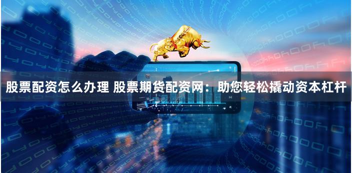 股票配资怎么办理 股票期货配资网：助您轻松撬动资本杠杆