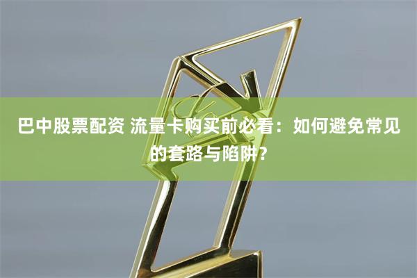 巴中股票配资 流量卡购买前必看：如何避免常见的套路与陷阱？
