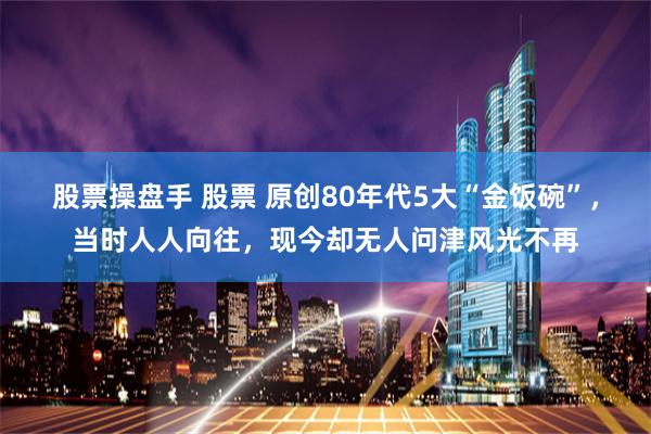 股票操盘手 股票 原创80年代5大“金饭碗”，当时人人向往，现今却无人问津风光不再
