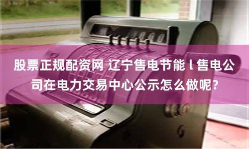 股票正规配资网 辽宁售电节能 l 售电公司在电力交易中心公示怎么做呢？