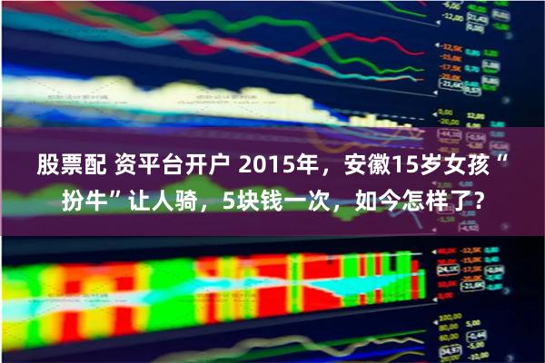 股票配 资平台开户 2015年，安徽15岁女孩“扮牛”让人骑，5块钱一次，如今怎样了？