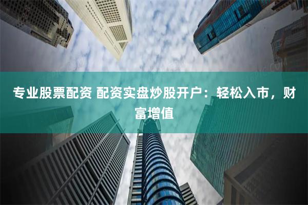 专业股票配资 配资实盘炒股开户：轻松入市，财富增值