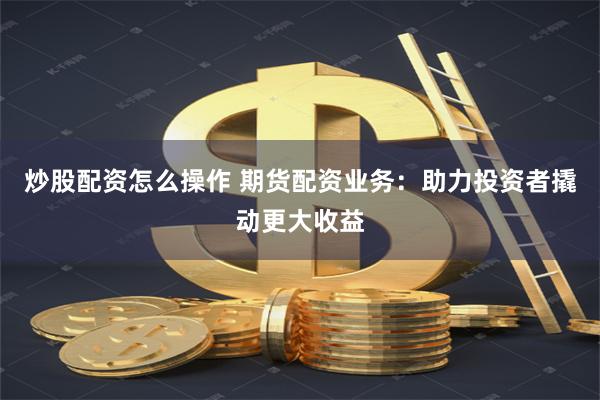 炒股配资怎么操作 期货配资业务：助力投资者撬动更大收益