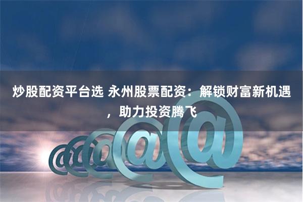 炒股配资平台选 永州股票配资：解锁财富新机遇，助力投资腾飞
