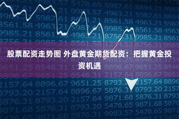 股票配资走势图 外盘黄金期货配资：把握黄金投资机遇