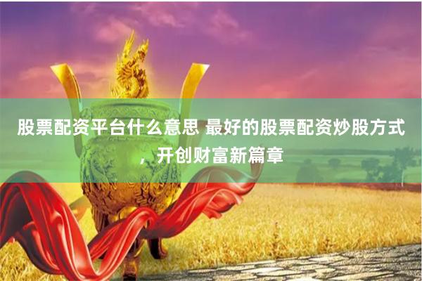 股票配资平台什么意思 最好的股票配资炒股方式，开创财富新篇章