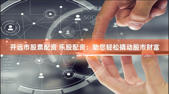 开远市股票配资 乐股配资：助您轻松撬动股市财富