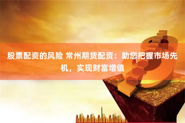 股票配资的风险 常州期货配资：助您把握市场先机，实现财富增值