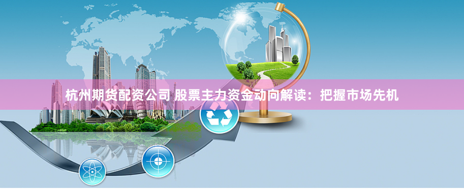 杭州期货配资公司 股票主力资金动向解读：把握市场先机