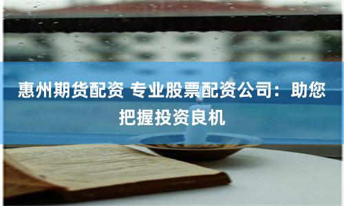 惠州期货配资 专业股票配资公司：助您把握投资良机