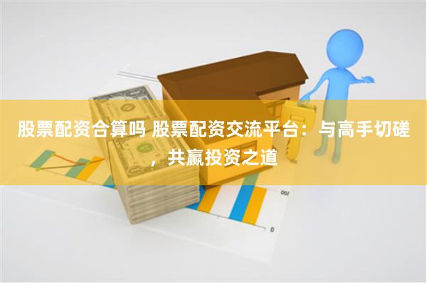 股票配资合算吗 股票配资交流平台：与高手切磋，共赢投资之道