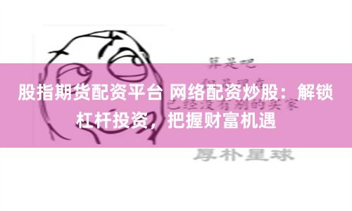 股指期货配资平台 网络配资炒股：解锁杠杆投资，把握财富机遇
