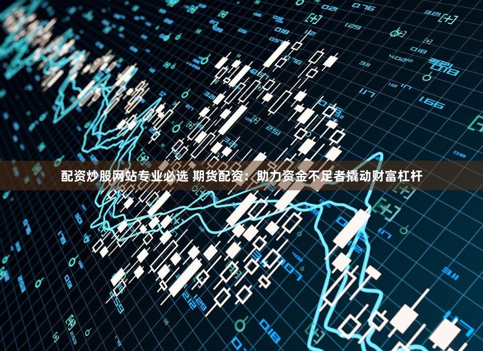 配资炒股网站专业必选 期货配资：助力资金不足者撬动财富杠杆