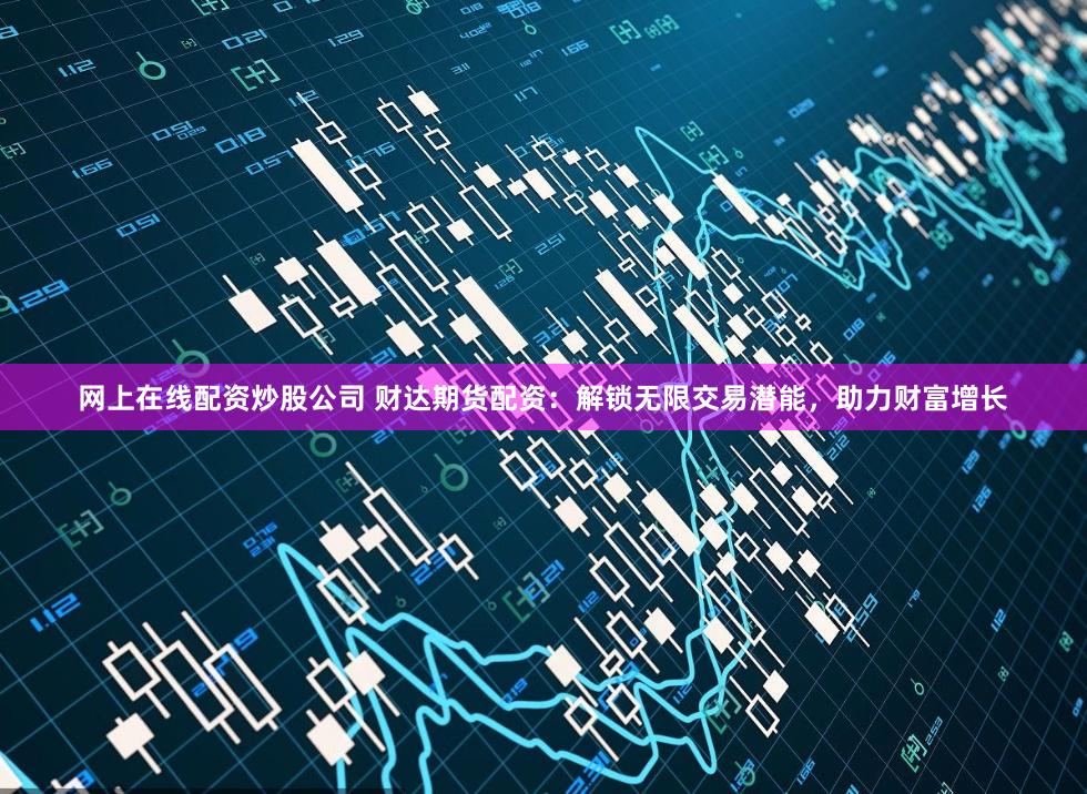 网上在线配资炒股公司 财达期货配资:解锁无限交易潜能,助力财富增长