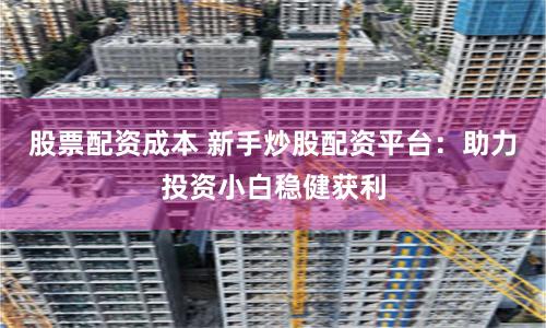 股票配资成本 新手炒股配资平台：助力投资小白稳健获利