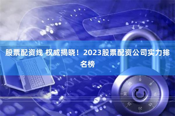 股票配资线 权威揭晓！2023股票配资公司实力排名榜