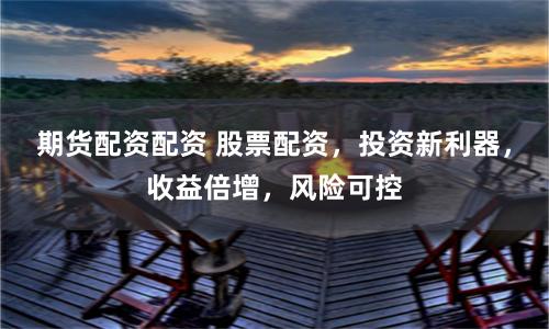 期货配资配资 股票配资，投资新利器，收益倍增，风险可控