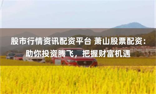 股市行情资讯配资平台 萧山股票配资：助你投资腾飞，把握财富机遇